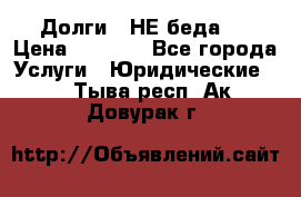 Долги - НЕ беда ! › Цена ­ 1 000 - Все города Услуги » Юридические   . Тыва респ.,Ак-Довурак г.